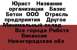 Юрист › Название организации ­ Базис-Бетон, ООО › Отрасль предприятия ­ Другое › Минимальный оклад ­ 25 000 - Все города Работа » Вакансии   . Нижегородская обл.